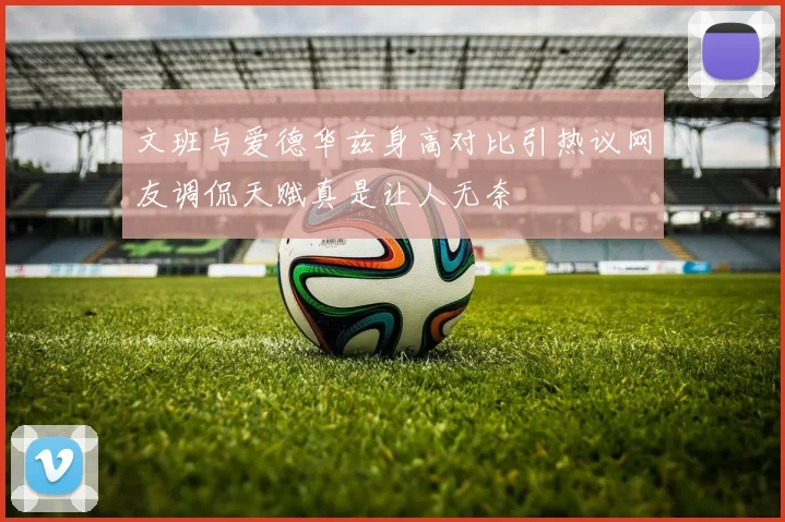 文班与爱德华兹身高对比引热议网友调侃天赋真是让人无奈