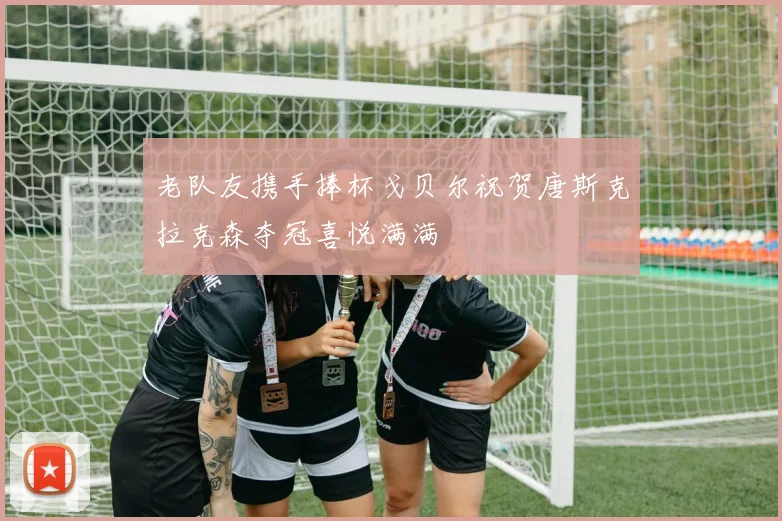老队友携手捧杯戈贝尔祝贺唐斯克拉克森夺冠喜悦满满