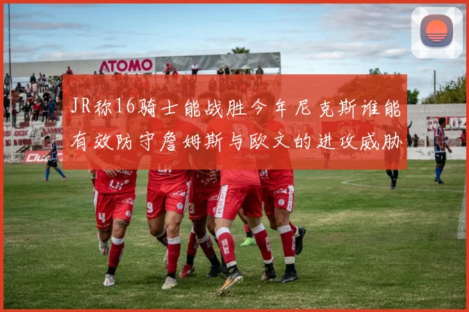JR称16骑士能战胜今年尼克斯谁能有效防守詹姆斯与欧文的进攻威胁