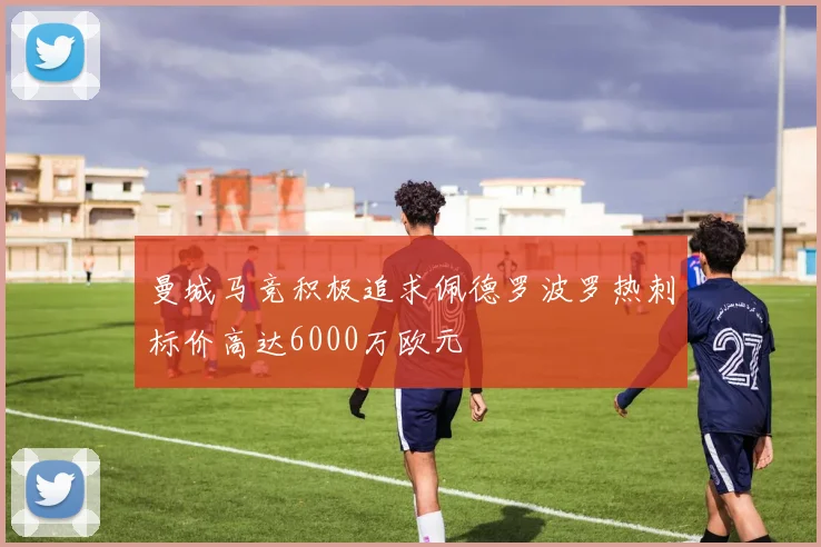 曼城马竞积极追求佩德罗波罗热刺标价高达6000万欧元