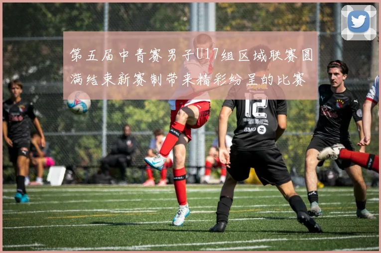 第五届中青赛男子U17组区域联赛圆满结束新赛制带来精彩纷呈的比赛体验