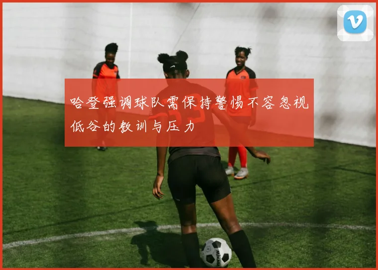 哈登强调球队需保持警惕不容忽视低谷的教训与压力
