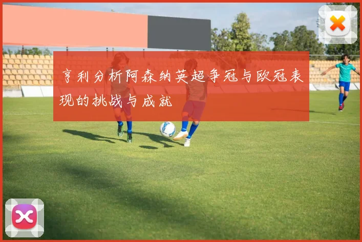 亨利分析阿森纳英超争冠与欧冠表现的挑战与成就