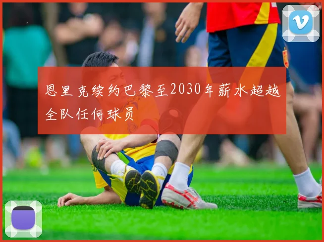 恩里克续约巴黎至2030年薪水超越全队任何球员