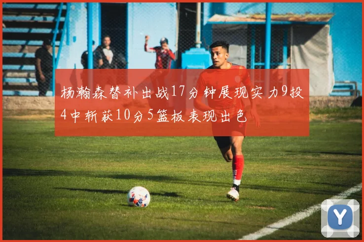 杨瀚森替补出战17分钟展现实力9投4中斩获10分5篮板表现出色