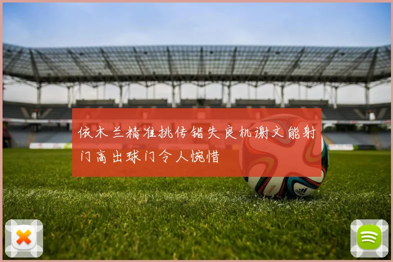 依木兰精准挑传错失良机谢文能射门高出球门令人惋惜
