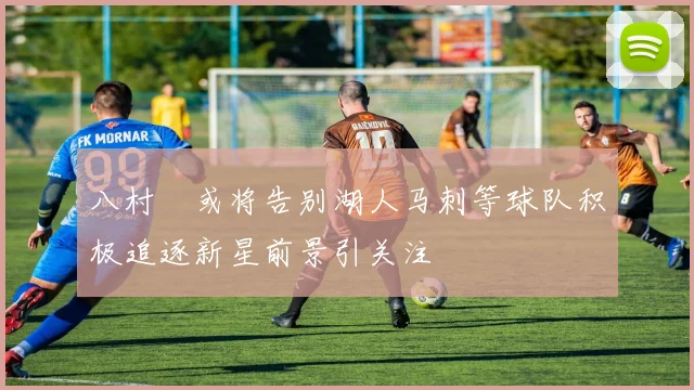 八村塁或将告别湖人马刺等球队积极追逐新星前景引关注
