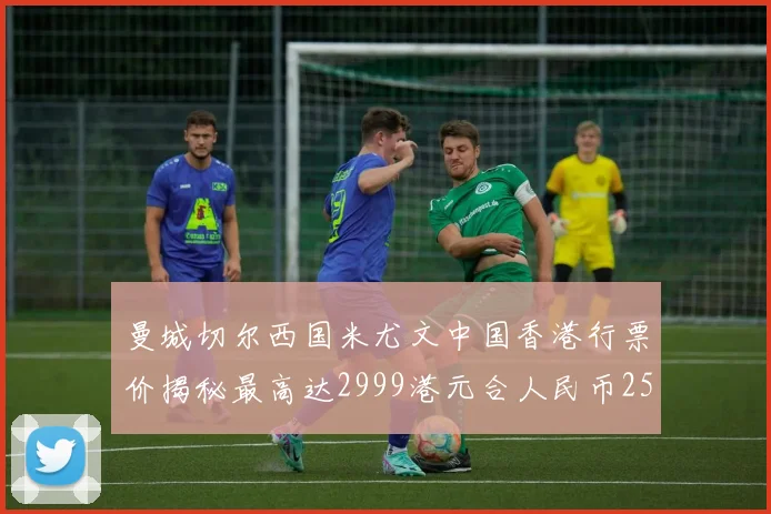 曼城切尔西国米尤文中国香港行票价揭秘最高达2999港元合人民币2598元