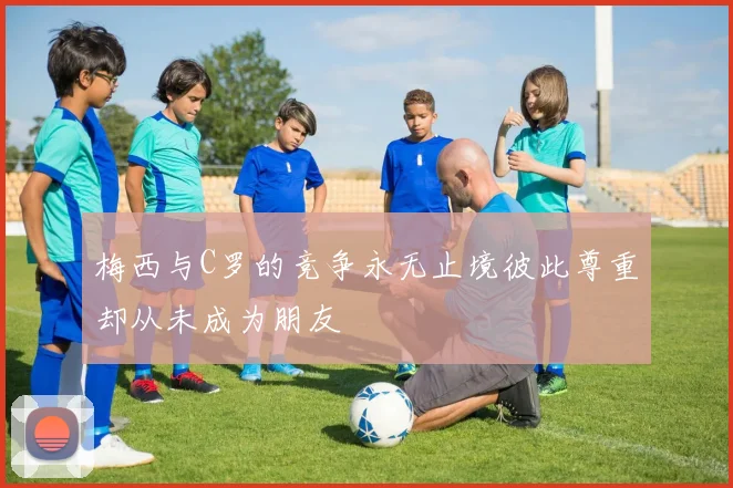 梅西与C罗的竞争永无止境彼此尊重却从未成为朋友