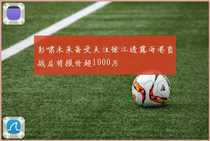 彭啸未来备受关注徐江透露海港首战后将报价超1000万
