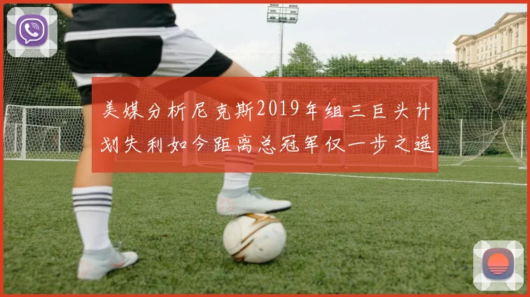 美媒分析尼克斯2019年组三巨头计划失利如今距离总冠军仅一步之遥