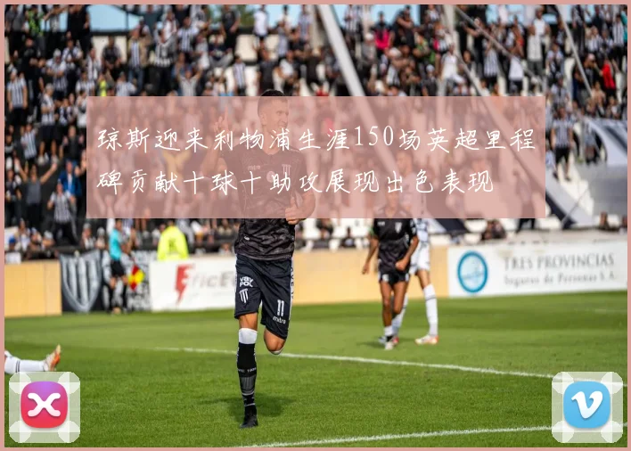 琼斯迎来利物浦生涯150场英超里程碑贡献十球十助攻展现出色表现