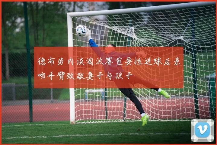 德布劳内谈淘汰赛重要性进球后亲吻手臂致敬妻子与孩子