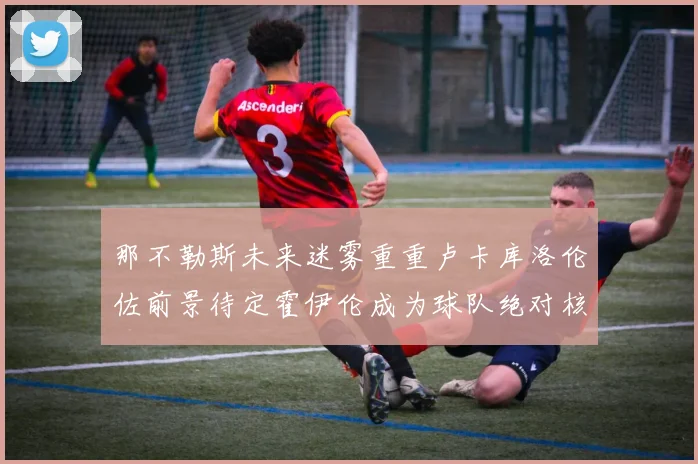 那不勒斯未来迷雾重重卢卡库洛伦佐前景待定霍伊伦成为球队绝对核心