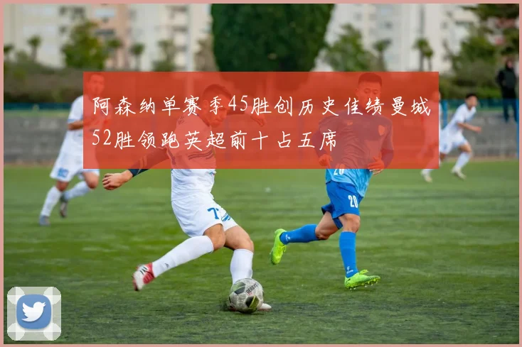 阿森纳单赛季45胜创历史佳绩曼城52胜领跑英超前十占五席