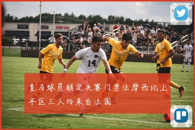 皇马球员锁定决赛门票法摩西比上半区三人均来自法国