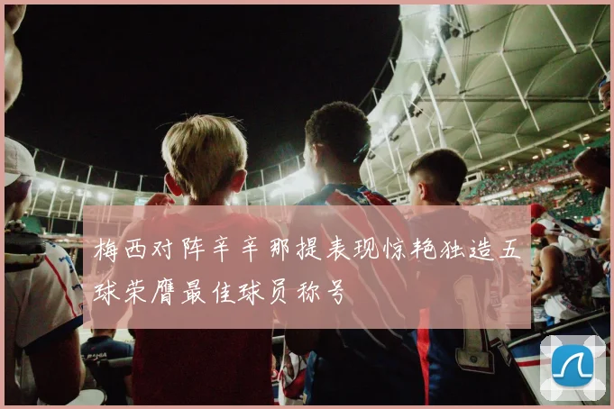 梅西对阵辛辛那提表现惊艳独造五球荣膺最佳球员称号