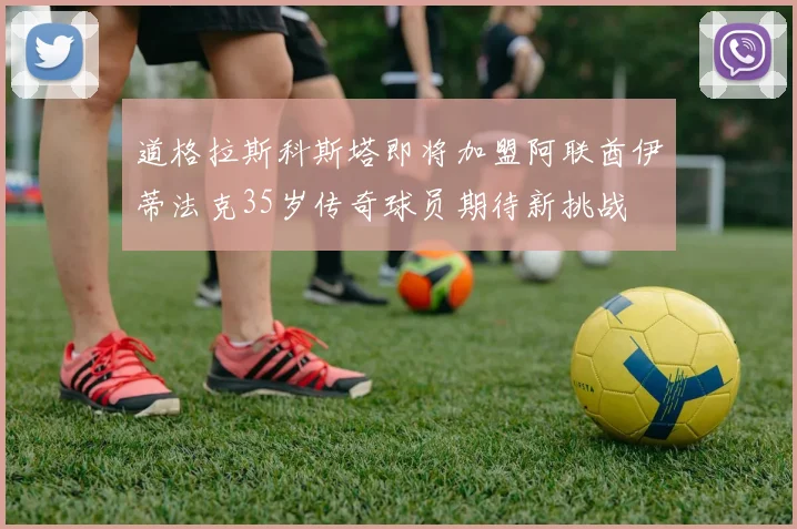 道格拉斯科斯塔即将加盟阿联酋伊蒂法克35岁传奇球员期待新挑战