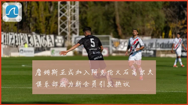 詹姆斯正式加入阿克伦火石高尔夫俱乐部成为新会员引发热议