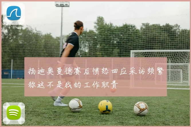 扬迪奥曼德赛后愤怒回应采访频繁称这不是我的工作职责