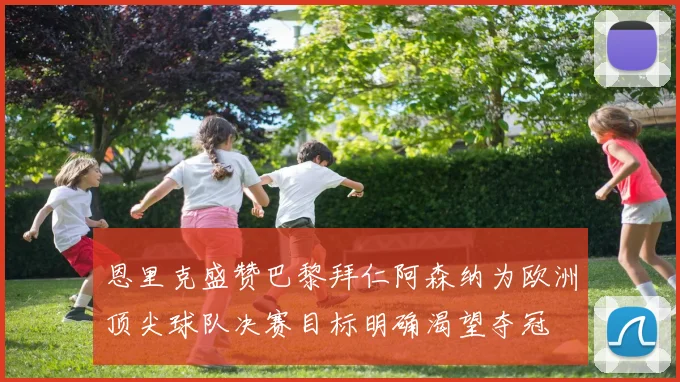 恩里克盛赞巴黎拜仁阿森纳为欧洲顶尖球队决赛目标明确渴望夺冠