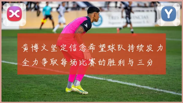 黄博文坚定信念希望球队持续发力全力争取每场比赛的胜利与三分